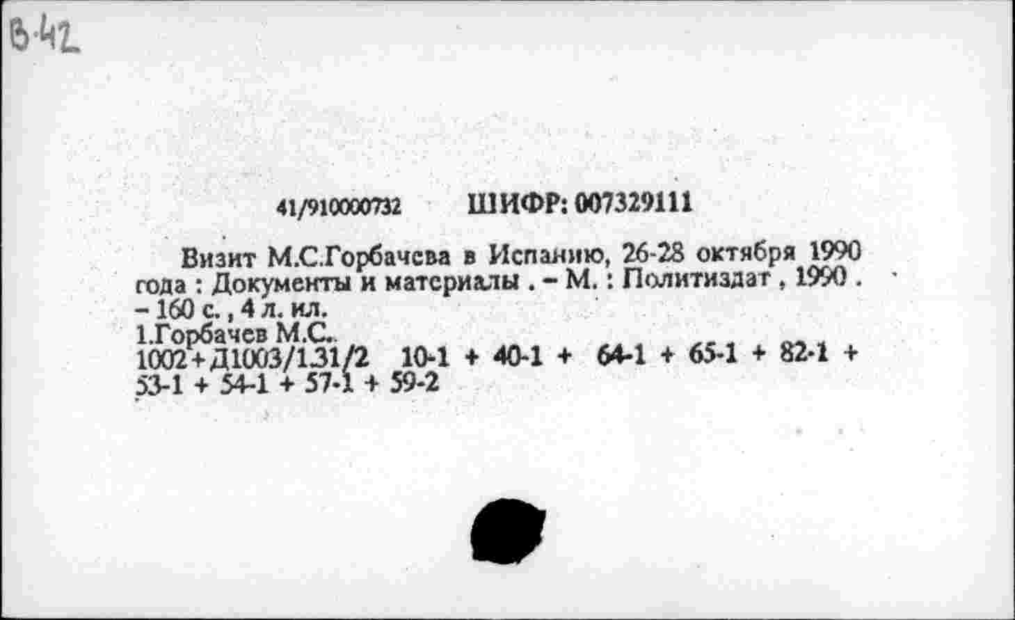 ﻿41/910000732 ШИФР: 007329111
Визит М.С.Горбачсва в Испанию, 26-28 октября 1990 года : Документы и материалы . - М.: Политиздат , 1990 . -160 с., 4 л. ил.
1.Горбачев М.С.	_ .	„ .
1002+Д1003/131/2 10-1 + 40-1 + 64-1 + 65-1 + 82-1 + 53-1 + 54-1 + 57-1 + 59-2